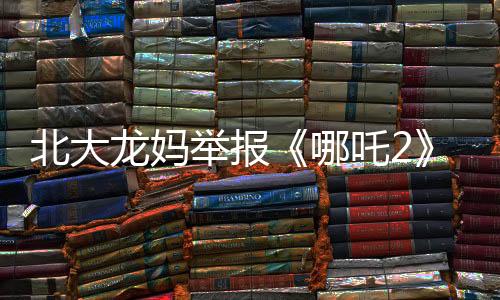 北大龍媽舉報《哪吒2》：宣揚(yáng)暴力！不適合帶孩子看