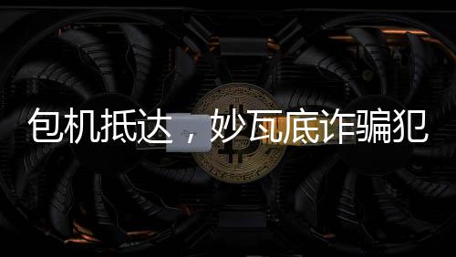 包機(jī)抵達(dá)，妙瓦底詐騙犯押解回國(guó)紀(jì)實(shí)