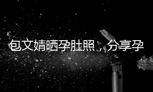 包文婧曬孕肚照，分享孕期喜悅