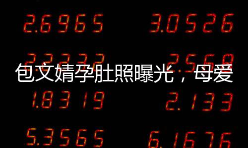 包文婧孕肚照曝光，母愛滿滿引熱議
