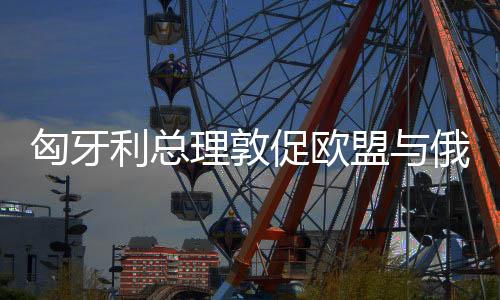 匈牙利總理敦促歐盟與俄羅斯直接談判，尋求共同利益與和平對話的路徑