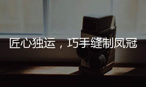 匠心獨運，巧手縫制鳳冠，花費十個夜晚，展現(xiàn)非凡技藝