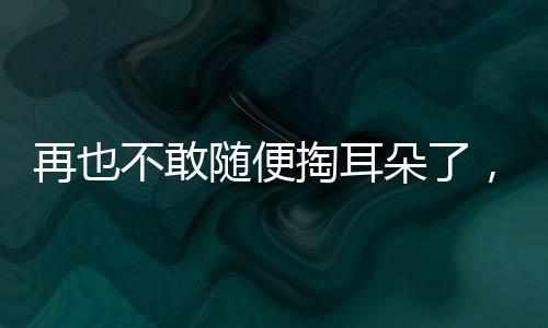 再也不敢隨便掏耳朵了，一次深刻的體驗(yàn)引發(fā)的警示