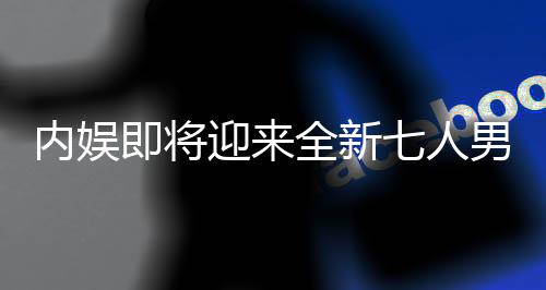 內(nèi)娛即將迎來(lái)全新七人男團(tuán)，璀璨新星閃耀舞臺(tái)