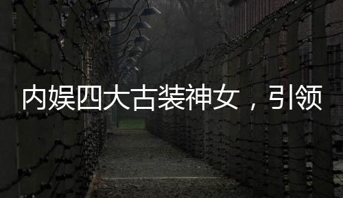 內(nèi)娛四大古裝神女，引領(lǐng)古裝潮流的四位女星