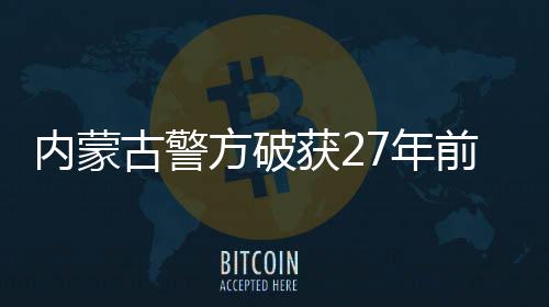 內(nèi)蒙古警方破獲27年前命案，正義終將實現(xiàn)