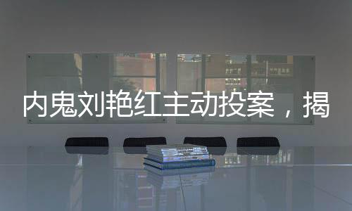 內(nèi)鬼劉艷紅主動投案，揭秘背后真相與反思