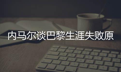內(nèi)馬爾談巴黎生涯失敗原因，從球場失利到自我反思的歷程