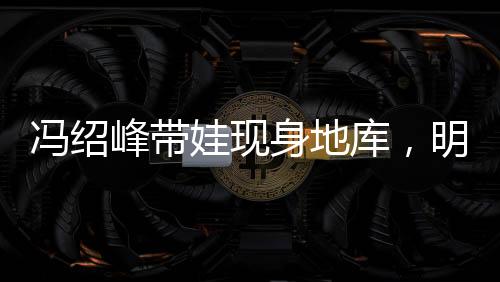 馮紹峰帶娃現(xiàn)身地庫，明星家庭溫馨瞬間引關(guān)注