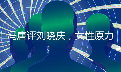 馮唐評劉曉慶，女性原力的覺醒