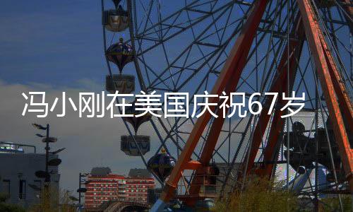 馮小剛在美國慶祝67歲生日，導(dǎo)演與好萊塢的跨界交融