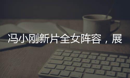 馮小剛新片全女陣容，展現(xiàn)女性力量的璀璨之作