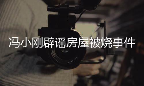 馮小剛辟謠房屋被燒事件，真相揭曉，消除公眾疑慮