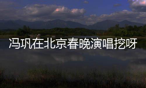 馮鞏在北京春晚演唱挖呀挖呀挖，文化與藝術(shù)的融合盛宴