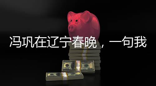 馮鞏在遼寧春晚，一句我想死你們了引發(fā)全民熱議