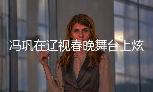 馮鞏在遼視春晚舞臺(tái)上炫技演繹，一瓶醋引全場(chǎng)熱議