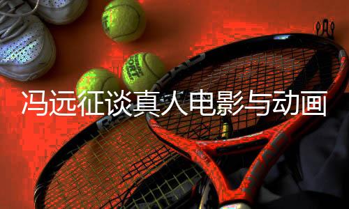 馮遠征談?wù)嫒穗娪芭c動畫票房對比，現(xiàn)象背后的深層探討