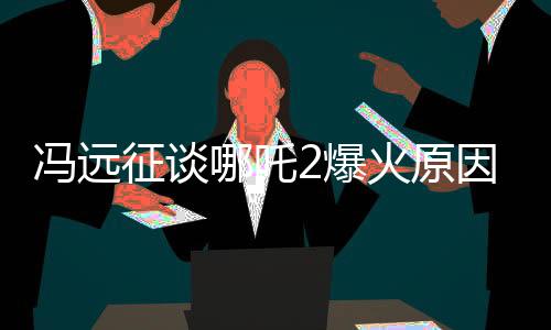 馮遠征談哪吒2爆火原因，深度解析影片成功的關(guān)鍵因素