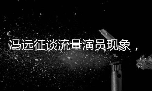 馮遠征談流量演員現(xiàn)象，拼飯圈道路難以長久