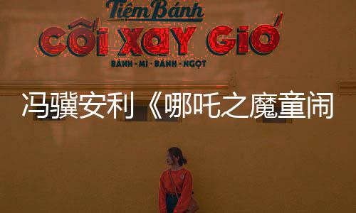 馮驥安利《哪吒之魔童鬧?！罚簢?guó)產(chǎn)動(dòng)畫(huà)片天花板
