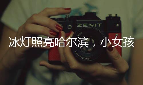 冰燈照亮哈爾濱，小女孩點(diǎn)亮城市的夢(mèng)幻之旅