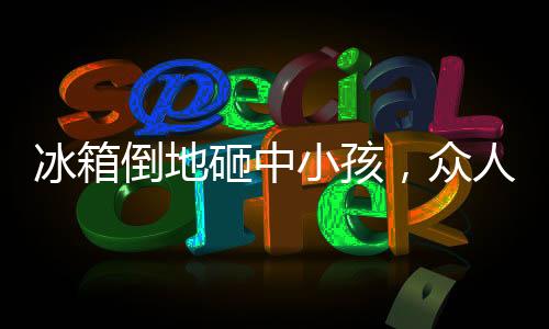 冰箱倒地砸中小孩，眾人相助——社區(qū)溫情再現(xiàn)