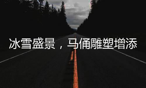 冰雪盛景，馬俑雕塑增添哈爾濱新風采——爾濱冰馬俑正式安家