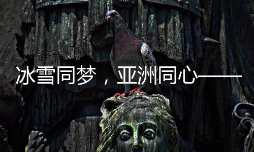 冰雪同夢，亞洲同心——亞洲冰雪運動盛會綜述