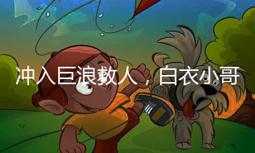 沖入巨浪救人，白衣小哥身份揭秘