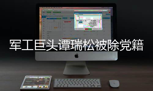 軍工巨頭譚瑞松被除黨籍，依賴軍工資源引爭議