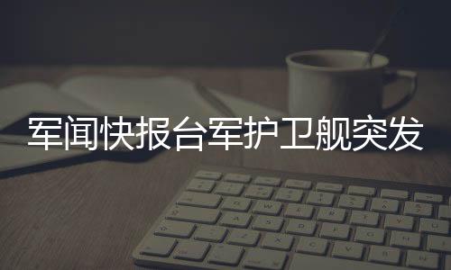 軍聞快報臺軍護衛(wèi)艦突發(fā)爆炸事件，引起廣泛關注