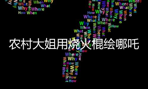 農(nóng)村大姐用燒火棍繪哪吒與敖丙，傳統(tǒng)與創(chuàng)意的完美結合