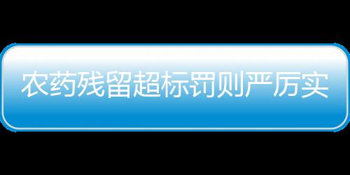 農(nóng)藥殘留超標(biāo)罰則嚴(yán)厲實(shí)施，關(guān)注農(nóng)產(chǎn)品質(zhì)量與安全保障
