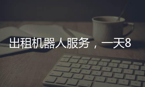 出租機器人服務(wù)，一天8000元，科技革新帶來的全新體驗