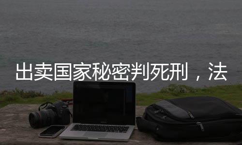 出賣國(guó)家秘密判死刑，法律的莊嚴(yán)與責(zé)任的無(wú)價(jià)
