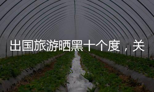 出國旅游曬黑十個(gè)度，關(guān)于旅行的另一面影響與思考