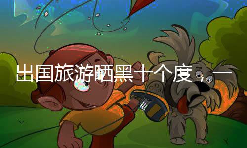 出國旅游曬黑十個度，一次難忘的經(jīng)歷與護(hù)膚啟示