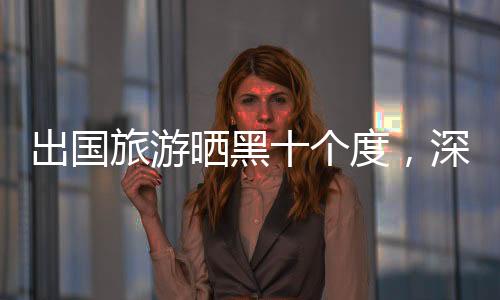出國旅游曬黑十個(gè)度，深度探究旅行中的陽光挑戰(zhàn)與應(yīng)對策略