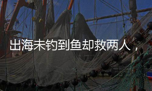 出海未釣到魚(yú)卻救兩人，善行彰顯人性光輝