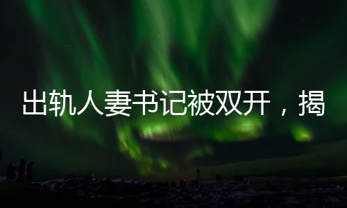 出軌人妻書記被雙開，揭示腐敗背后的道德淪喪
