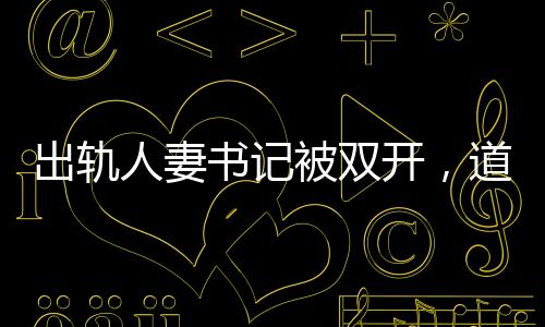 出軌人妻書記被雙開，道德敗壞與權(quán)力濫用，維護(hù)紀(jì)律的必然結(jié)果