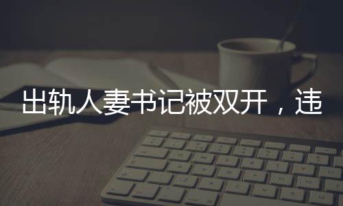 出軌人妻書記被雙開，違紀行為引發(fā)的后果與社會反響