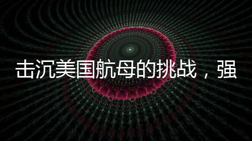 擊沉美國航母的挑戰(zhàn)，強(qiáng)大的防御與無與倫比的制海權(quán)