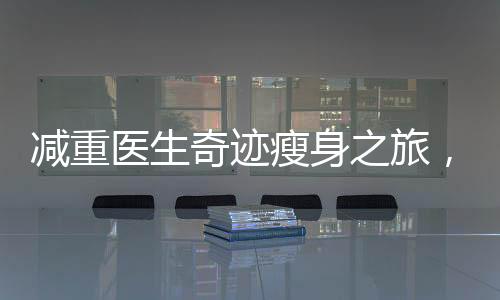 減重醫(yī)生奇跡瘦身之旅，揭秘其在短短42天內(nèi)成功減重48斤的秘密之旅