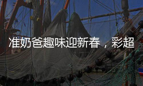 準(zhǔn)奶爸趣味迎新春，彩超獻(xiàn)上，磕頭求紅包