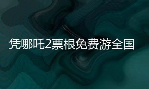 憑哪吒2票根免費(fèi)游全國多家景區(qū)，暢游美景不花冤枉錢