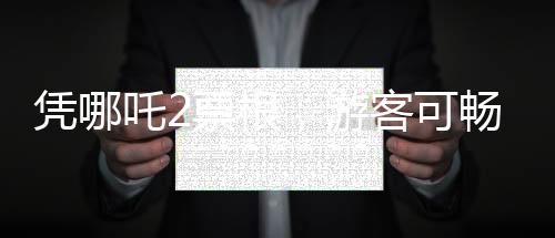 憑哪吒2票根，游客可暢游多個景區(qū)——文化旅游融合新篇章