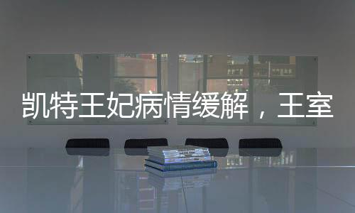 凱特王妃病情緩解，王室成員的積極康復(fù)與公眾關(guān)注的心安時(shí)刻