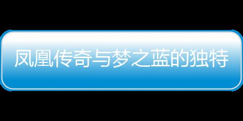 鳳凰傳奇與夢(mèng)之藍(lán)的獨(dú)特魅力，一種文化交融的傳奇