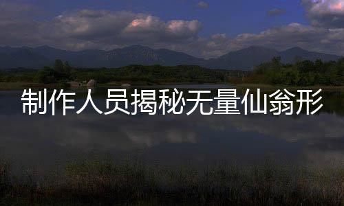 制作人員揭秘?zé)o量仙翁形象塑造背后的故事，原來是這樣的初衷